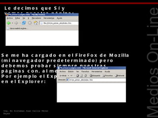 L e d e c im o s q u e S í y
 v e m o s n u e s t r a p á g in a :




                                                                   Tecnologías Web
S e m e h a c a r g a d o e n e l F ir e F o x d e M o z illa
( m i n a v e g a d o r p r e d e t e r m in a d o ) p e r o
d e b e m o s p r o b a r s ie m p r e n u e s t r a s
p á g in a s c o n , a l m e n o s , o t r o n a v e g a d o r .
P o r e je m p lo e l E x p lo r e r . C a r g o la p á g in a
e n e l E x p lo r e r :




Ing. En Sistemas Juan Carlos Pérez
Reyes
 