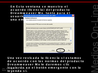 E n E s ta ve nta na s e mue s tra e l
       a c u e r d o ( lic e n c ia ) d e l p r o d u c t o
       D re a mw e a ve r M x, ta nto p a ra e l
       u s u a r io in d e p e n d ie n t e c o m o p a r a
       una e mpre s a .




                                                                              Tecnologías Web
       U n a v e z r e v is a d a la lic e n c ia s i e s t a m o s
       d e a c u e r d o c o n la s n o r m a s d e l p r o d u c t o
       D r e a m w e a v e r M x le d a r e m o s c lic
Ing. En z q u i Juan Carlos Pérez e l b o t ó n e m e r g e n t e c o n l a
       i Sistemas e r d o e n
Reyes
       le y e n d a s i.
 
