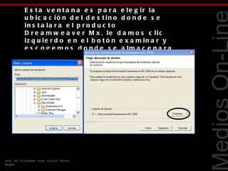 E s t a v e n t a n a e s p a r a e le g ir la
          u b ic a c ió n d e l d e s t in o d o n d e s e
          in s t a la r a e l p r o d u c t o
          D r e a m w e a v e r M x , le d a m o s c lic
          iz q u ie r d o e n e l b o t ó n e x a m in a r y
          e s c o g e m o s d o n d e s e a lm a c e n a r a




                                                                Tecnologías Web
          e l prog ra ma , e s muy
          r e c o m e n d a b le in s t a la r lo e n u n a
          n u e v a c a r p e t a d e la u n id a d d e l
          d is c o d u r o c o r r e s p o n d ie n t e a t u
          S .O .




Ing. En Sistemas Juan Carlos Pérez
Reyes
 