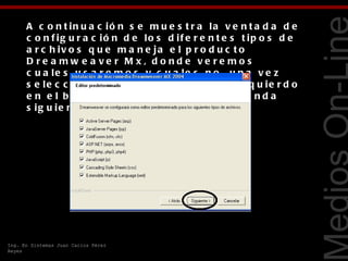 A c o n t in u a c ió n s e m u e s t r a la v e n t a d a d e
      c o n f ig u r a c ió n d e lo s d if e r e n t e s t ip o s d e
      a r c h iv o s q u e m a n e ja e l p r o d u c t o
      D re a mw e a ve r M x, d o nd e ve re mo s
      c u a le s u s a r e m o s y c u a le s n o , u n a v e z




                                                                         Tecnologías Web
      s e le c c io n a d o s le d a r e m o s c lic iz q u ie r d o
      e n e l b o t ó n e m e r g e n t e c o n la le y e n d a
      s ig u ie n t e .




Ing. En Sistemas Juan Carlos Pérez
Reyes
 