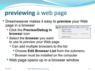 previewing a web page
• Dreamweaver makes it easy to preview your Web
 page in a browser
   • Click the Preview/Debug in
       browser icon
   •   Select the browser you want
       to use to preview your Web page
       • Can add multiple browsers to the list
          • Choose Edit Browser List from the submenu
         • Browser must be installed on the computer
   • Web page opens up in a browser window
 10/17/2012       ITWP1000 Basic Web Programming        14
 