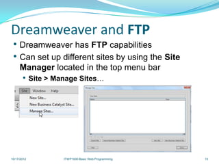Dreamweaver and FTP
 • Dreamweaver has FTP capabilities
 • Can set up different sites by using the Site
     Manager located in the top menu bar
       • Site > Manage Sites…




10/17/2012        ITWP1000 Basic Web Programming   15
 