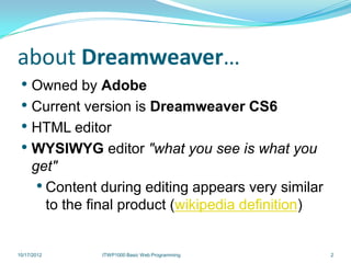 about Dreamweaver…
 • Owned by Adobe
 • Current version is Dreamweaver CS6
 • HTML editor
 • WYSIWYG editor "what you see is what you
     get"
      • Content during editing appears very similar
        to the final product (wikipedia definition)


10/17/2012      ITWP1000 Basic Web Programming        2
 