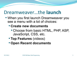 Dreamweaver…the launch
  • When you first launch Dreamweaver you
      see a menu with a lot of choices:
       • Create new documents
         • Choose from basic HTML, PHP, ASP,
           JavaScript, CSS, etc.
       • Top Features (videos)
       • Open Recent documents

10/17/2012     ITWP1000 Basic Web Programming   3
 