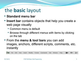 the basic layout
• Standard menu bar
• Insert bar contains objects that help you create a
    web page visually
      • Common menu is default
      • Browse through different menus with items by clicking
             on the tab
• From the menu & tool bars you can add
    images, anchors, different scripts, comments, etc.
    instantly


10/17/2012                ITWP1000 Basic Web Programming        5
 