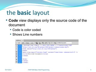 the basic layout
 • Code view displays only the source code of the
     document
       • Code is color coded
       • Shows Line numbers




10/17/2012        ITWP1000 Basic Web Programming    9
 
