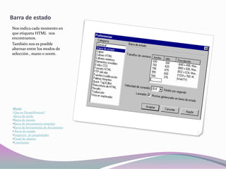 Barra de estado
Nos indica cada momento en
que etiqueta HTML nos
encontramos.
También nos es posible
alternar entre los modos de
selección , mano o zoom.




 Menú
 •Que es DreamWeaver?
 •Barra de titulo
 •Barra de menús
 •Barra de herramienta estándar
 •Barra de herramienta de documento
 • Barra de estado
 •Inspector de propiedades
 •Panel de objetos
 •Conclusión
 