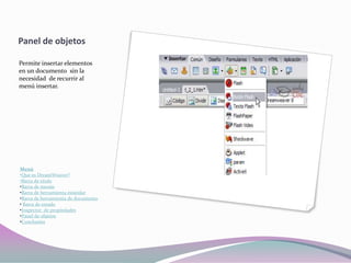 Panel de objetos

Permite insertar elementos
en un documento sin la
necesidad de recurrir al
menú insertar.




Menú
•Que es DreamWeaver?
•Barra de titulo
•Barra de menús
•Barra de herramienta estándar
•Barra de herramienta de documento
• Barra de estado
•Inspector de propiedades
•Panel de objetos
•Conclusión
 