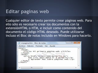 Editar paginas web
Cualquier editor de texto permite crear páginas web. Para
ello sólo es necesario crear los documentos con la
extensiónHTML o HTM, e incluir como contenido del
documento el código HTML deseado. Puede utilizarse
incluso el Bloc de notas incluido en Windows para hacerlo.
 