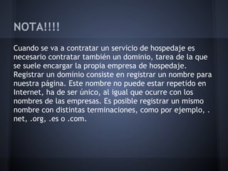 NOTA!!!!
Cuando se va a contratar un servicio de hospedaje es
necesario contratar también un dominio, tarea de la que
se suele encargar la propia empresa de hospedaje.
Registrar un dominio consiste en registrar un nombre para
nuestra página. Este nombre no puede estar repetido en
Internet, ha de ser único, al igual que ocurre con los
nombres de las empresas. Es posible registrar un mismo
nombre con distintas terminaciones, como por ejemplo, .
net, .org, .es o .com.
 