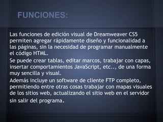FUNCIONES:

Las funciones de edición visual de Dreamweaver CS5
permiten agregar rápidamente diseño y funcionalidad a
las páginas, sin la necesidad de programar manualmente
el código HTML.
Se puede crear tablas, editar marcos, trabajar con capas,
insertar comportamientos JavaScript, etc.., de una forma
muy sencilla y visual.
Además incluye un software de cliente FTP completo,
permitiendo entre otras cosas trabajar con mapas visuales
de los sitios web, actualizando el sitio web en el servidor
sin salir del programa.
 