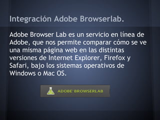 Integración Adobe Browserlab.
Adobe Browser Lab es un servicio en línea de
Adobe, que nos permite comparar cómo se ve
una misma página web en las distintas
versiones de Internet Explorer, Firefox y
Safari, bajo los sistemas operativos de
Windows o Mac OS.
 