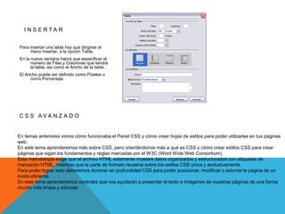 I N S E R TA R


Para insertar una tabla hay que dirigirse al
     menú Insertar, a la opción Tabla.
En la nueva ventana habrá que especificar el
      número de Filas y Columnas que tendrá
      la tabla, así como el Ancho de la tabla .
El Ancho puede ser definido como Píxeles o
     como Porcentaje.




C S S AVA N Z A D O


En temas anteriores vimos cómo funcionaba el Panel CSS y cómo crear hojas de estilos para poder utilizarlas en tus páginas
web.
En este tema aprenderemos más sobre CSS, pero orientándonos más a qué es CSS y cómo crear estilos CSS para crear
páginas que sigan los fundamentos y reglas marcadas por el W3C (Word Wide Web Consortium).
Esta metodología exige que el archivo HTML solamente muestre datos organizados y estructurados con etiquetas de
marcación HTML, mientras que la parte de formato recaería sobre los estilos CSS única y exclusivamente.
Para poder lograr esto deberemos dominar en profundidad CSS para poder posicionar, modificar o adornar la página de un
modo eficiente.
En este tema aprenderemos controles que nos ayudarán a presentar el texto e imágenes de nuestras páginas de una forma
mucho más limpia y cómoda.
 