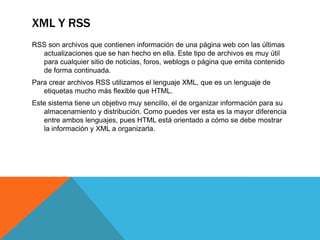 XML Y RSS
RSS son archivos que contienen información de una página web con las últimas
  actualizaciones que se han hecho en ella. Este tipo de archivos es muy útil
  para cualquier sitio de noticias, foros, weblogs o página que emita contenido
  de forma continuada.
Para crear archivos RSS utilizamos el lenguaje XML, que es un lenguaje de
   etiquetas mucho más flexible que HTML.
Este sistema tiene un objetivo muy sencillo, el de organizar información para su
   almacenamiento y distribución. Como puedes ver esta es la mayor diferencia
   entre ambos lenguajes, pues HTML está orientado a cómo se debe mostrar
   la información y XML a organizarla.
 