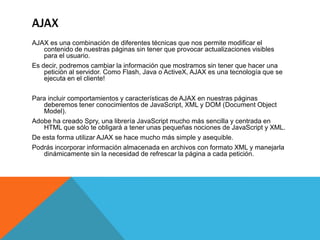 AJAX
AJAX es una combinación de diferentes técnicas que nos permite modificar el
    contenido de nuestras páginas sin tener que provocar actualizaciones visibles
    para el usuario.
Es decir, podremos cambiar la información que mostramos sin tener que hacer una
    petición al servidor. Como Flash, Java o ActiveX, AJAX es una tecnología que se
    ejecuta en el cliente!

Para incluir comportamientos y características de AJAX en nuestras páginas
   deberemos tener conocimientos de JavaScript, XML y DOM (Document Object
   Model).
Adobe ha creado Spry, una librería JavaScript mucho más sencilla y centrada en
   HTML que sólo te obligará a tener unas pequeñas nociones de JavaScript y XML.
De esta forma utilizar AJAX se hace mucho más simple y asequible.
Podrás incorporar información almacenada en archivos con formato XML y manejarla
   dinámicamente sin la necesidad de refrescar la página a cada petición.
 