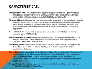 CARACTERÍSTICAS…
Integración de RSS: con Dreamweaver 8 podrás integrar entradas RSS provinientes de
    otras páginas con sólo introducir la fuente y arrastrar y colocar los campos. De esta
    forma podrás introducir datos en formato XML fácil y cómodamente.
Mejoras CSS: esta última versión ha mejorado mucho respecto a la compatibilidad y manejo
   de estilos de cascada. De esta forma se ha mejorado el panel de estilos CSS, donde
   ahora podrás acceder a la configuración de cada uno de los estilos desde una lista
   mucho mejor dotado de una cuadrícula editable desde donde podrás modificar sus
   propiedades.
Accesibilidad: Dreamweaver 8 incorpora las normas de accesibilidad de prioridad 2
   marcadas por la WCAG/W3C.
Transferencia de archivos: Ahora con Dreamweaver 8 podrás seguir trabajando con tus
    archivos mientras el programa se comunica con tu servidor e incluye los archivos
    creados o modificados recientemente.
Interfaz mejorada: Los usuarios con problemas visuales podrán acceder auna opción de
    Aumento de la pantaña en vista de diseño para analizar o trabajar con difícles
    anidamientos de tablas.
Nueva barra de herramientas: Se ha añadido una barra de herramientas a Dreamweaver 8,
   podrás encontrarla en la parte lateral izquierda del modo de Código, esta barra hace
   mucho más accesible el código al permitirnos la navegación por etiquetas y su
   contracción. Una de las nuevas novedades es la posibilidad de añadir comentarios con
   un sólo clic.
Compatibilidad: Comentaremos, además, la compatibilidad añadida en esta versión con
   PHP5, Coldfusion MX 7 y Video Flash.
 