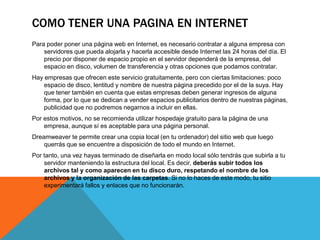 COMO TENER UNA PAGINA EN INTERNET
Para poder poner una página web en Internet, es necesario contratar a alguna empresa con
    servidores que pueda alojarla y hacerla accesible desde Internet las 24 horas del día. El
    precio por disponer de espacio propio en el servidor dependerá de la empresa, del
    espacio en disco, volumen de transferencia y otras opciones que podamos contratar.
Hay empresas que ofrecen este servicio gratuitamente, pero con ciertas limitaciones: poco
    espacio de disco, lentitud y nombre de nuestra página precedido por el de la suya. Hay
    que tener también en cuenta que estas empresas deben generar ingresos de alguna
    forma, por lo que se dedican a vender espacios publicitarios dentro de nuestras páginas,
    publicidad que no podremos negarnos a incluir en ellas.
Por estos motivos, no se recomienda utilizar hospedaje gratuito para la página de una
    empresa, aunque sí es aceptable para una página personal.
Dreamweaver te permite crear una copia local (en tu ordenador) del sitio web que luego
    querrás que se encuentre a disposición de todo el mundo en Internet.
Por tanto, una vez hayas terminado de diseñarla en modo local sólo tendrás que subirla a tu
    servidor manteniendo la estructura del local. Es decir, deberás subir todos los
    archivos tal y como aparecen en tu disco duro, respetando el nombre de los
    archivos y la organización de las carpetas. Si no lo haces de este modo, tu sitio
    experimentará fallos y enlaces que no funcionarán.
 