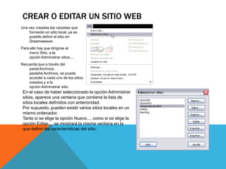 CREAR O EDITAR UN SITIO WEB
Una vez creadas las carpetas que
    formarán un sitio local, ya es
    posible definir el sitio en
    Dreamweaver.
Para ello hay que dirigirse al
     menú Sitio, a la
     opción Administrar sitios....
Recuerda que a través del
    panel Archivos,
    pestaña Archivos, se puede
    acceder a cada uno de los sitios
    creados y a la
    opción Administrar sitio.
 En el caso de haber seleccionado la opción Administrar
 sitios, aparece una ventana que contiene la lista de
 sitios locales definidos con anterioridad.
 Por supuesto, pueden existir varios sitios locales en un
 mismo ordenador.
 Tanto si se elige la opción Nuevo..., como si se elige la
 opción Editar..., se mostrará la misma ventana en la
 que definir las características del sitio.
 