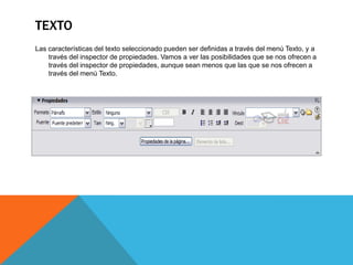 TEXTO
Las características del texto seleccionado pueden ser definidas a través del menú Texto, y a
    través del inspector de propiedades. Vamos a ver las posibilidades que se nos ofrecen a
    través del inspector de propiedades, aunque sean menos que las que se nos ofrecen a
    través del menú Texto.
 