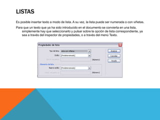LISTAS
Es posible insertar texto a modo de lista. A su vez, la lista puede ser numerada o con viñetas.
Para que un texto que ya ha sido introducido en el documento se convierta en una lista,
    simplemente hay que seleccionarlo y pulsar sobre la opción de lista correspondiente, ya
    sea a través del inspector de propiedades, o a través del menú Texto.
 