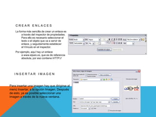CREAR ENLACES
    La forma más sencilla de crear un enlace es
         a través del inspector de propiedades.
         Para ello es necesario seleccionar el
         texto o el objeto que va a servir de
         enlace, y seguidamente establecer
         el Vínculo en el inspector.
    Por ejemplo, aquí hay un enlace
         a www.elpais.es, que es de referencia
         absoluta, por eso contiene HTTP://




   I N S E RTA R I M A G E N


Para insertar una imagen hay que dirigirse al
menú Insertar, a la opción Imagen. Después
de esto, ya es posible seleccionar una
imagen a través de la nueva ventana.
 
