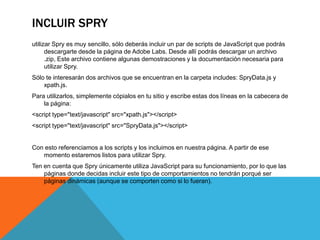INCLUIR SPRY
utilizar Spry es muy sencillo, sólo deberás incluir un par de scripts de JavaScript que podrás
      descargarte desde la página de Adobe Labs. Desde allí podrás descargar un archivo
      .zip, Este archivo contiene algunas demostraciones y la documentación necesaria para
      utilizar Spry.
Sólo te interesarán dos archivos que se encuentran en la carpeta includes: SpryData.js y
    xpath.js.
Para utilizarlos, simplemente cópialos en tu sitio y escribe estas dos líneas en la cabecera de
    la página:
<script type="text/javascript" src="xpath.js"></script>
<script type="text/javascript" src="SpryData.js"></script>


Con esto referenciamos a los scripts y los incluimos en nuestra página. A partir de ese
   momento estaremos listos para utilizar Spry.
Ten en cuenta que Spry únicamente utiliza JavaScript para su funcionamiento, por lo que las
    páginas donde decidas incluir este tipo de comportamientos no tendrán porqué ser
    páginas dinámicas (aunque se comporten como si lo fueran).
 