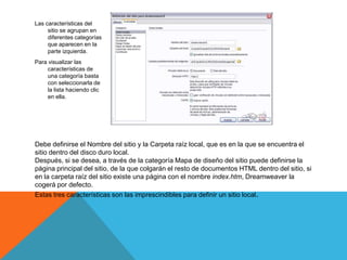 Las características del
     sitio se agrupan en
     diferentes categorías
     que aparecen en la
     parte izquierda.
Para visualizar las
     características de
     una categoría basta
     con seleccionarla de
     la lista haciendo clic
     en ella.




Debe definirse el Nombre del sitio y la Carpeta raíz local, que es en la que se encuentra el
sitio dentro del disco duro local.
Después, si se desea, a través de la categoría Mapa de diseño del sitio puede definirse la
página principal del sitio, de la que colgarán el resto de documentos HTML dentro del sitio, si
en la carpeta raíz del sitio existe una página con el nombre index.htm, Dreamweaver la
cogerá por defecto.
Estas tres características son las imprescindibles para definir un sitio local.
 