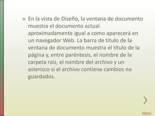 » En la vista de Diseño, la ventana de documento
  muestra el documento actual
  aproximadamente igual a como aparecerá en
  un navegador Web. La barra de título de la
  ventana de documento muestra el título de la
  página y, entre paréntesis, el nombre de la
  carpeta raíz, el nombre del archivo y un
  asterisco si el archivo contiene cambios no
  guardados.




                                               Menú
 
