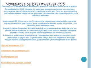 NOVEDADES DE DREAMWEAVER CS5
En este punto comentaremos las características que aporta esta nueva versión sobre la anterior.
     Compatibilidad con CMS integrada. Un sistema de gestión de contenidos es in interfaz o
    programa que nos permite gestionar el contenido de un sitio web. Cada vez son más usados,
   y ahora Dreamweaver integra con los principales, permitiéndose crear nuestras páginas con la
                                      estructura adecuada.


  Inspeccionar CSS. Ahora, con la opción Inspeccionar, podemos ver claramente los márgenes
    aplicados al elemento seleccionado, y qué propiedades le afectan, tanto si son propias, como
                                heredadas de los elementos padre.
  Integración Adobe Browserlab. Adobe Browser Lab es un servicio en línea de Adobe, que nos
     permite comparar cómo se ve una misma página web en las distintas versiones de Internet
           Explorer, Firefox y Safari, bajo los sistemas operativos de Windows o Mac OS.
  Este servicio es fácilmente accesible desde Dreamweaver, pero realmente cualquiera puede
       usarlo desde su página web. Sugerencias de código. Ahora las sugerencias de código
   incluyen nuestras clases personalizadas, y los comandos y funciones propios de los distinto.


1.Qué es Dreamweaver CS5

2.Novedades de Dreamweaver CS5


3.Editar páginas web


4.Cómo tener una página en Internet
 