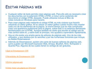 EDITAR PÁGINAS WEB
   Cualquier editor de texto permite crear páginas web. Para ello sólo es necesario crear
    los documentos con la extensión HTML o HTM, e incluir como contenido del
    documento el código HTML deseado. Puede utilizarse incluso el Bloc de
    notas incluido en Windows para hacerlo.
   Pero crear páginas web mediante el código HTML es más costoso que hacerlo
    utilizando un editor gráfico. Al no utilizar un editor gráfico cuesta mucho más insertar
    cada uno de los elementos de la página, al mismo tiempo que es más complicado
    crear una apariencia profesional para la página, sobre todo si no estamos demasiado
    familiarizados con el HTML. Aunque también es cierto que escribir el código nos da
    más control sobre él, y sobre todo al principio, nos ayudará a aprenderlo rápidamente.
   Hoy en día existe una amplia gama de editores de páginas web. Uno de los más
    utilizados, y que destaca por su sencillez y por las numerosas funciones que incluye,
    es Adobe Dreamweaver.
   Además de Dreamweaver, existen otra serie de buenos editores de páginas web,
    como pueden ser Microsoft Expresión Web, Amaya, Bluefish, NVU, KompoZer o
    Quanta Plus. Algunos de los cuales tienen la ventaja de ser gratuitos.

1.Qué es Dreamweaver CS5


2.Novedades de Dreamweaver CS5


3.Editar páginas web


4.Cómo tener una página en Internet
 