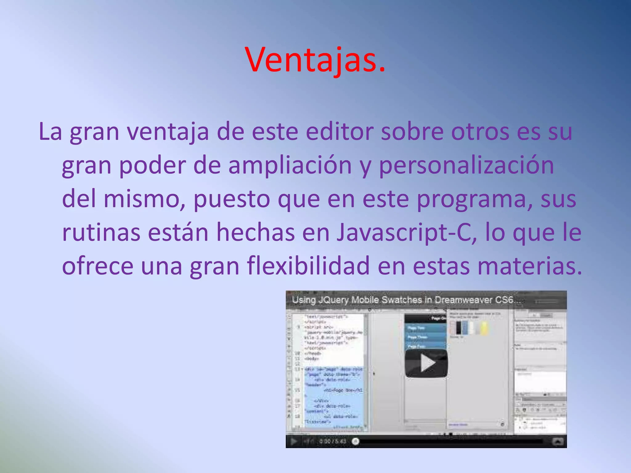 Ventajas.
La gran ventaja de este editor sobre otros es su
  gran poder de ampliación y personalización
  del mismo, puesto que en este programa, sus
  rutinas están hechas en Javascript-C, lo que le
  ofrece una gran flexibilidad en estas materias.
 