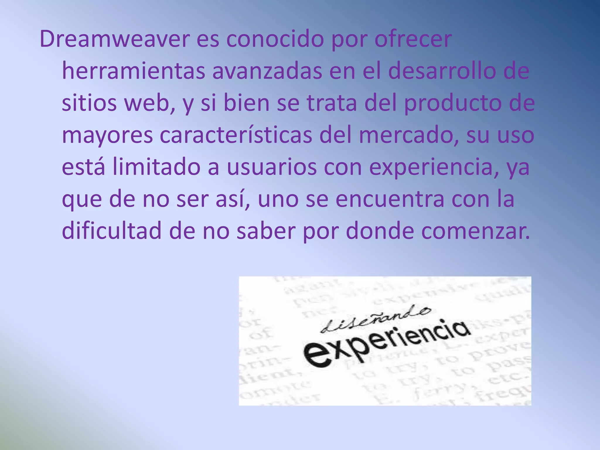 Dreamweaver es conocido por ofrecer
  herramientas avanzadas en el desarrollo de
  sitios web, y si bien se trata del producto de
  mayores características del mercado, su uso
  está limitado a usuarios con experiencia, ya
  que de no ser así, uno se encuentra con la
  dificultad de no saber por donde comenzar.
 