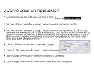 ¿Como crear un hipertexto?
• Seleccionamos el texto que vamos a enlazar
• Damos click en insertar y luego hacemos click en hipervinculo.
• Damos click en insertar y luego hacemos click en hipervinculo. El campo
texto ya viene relleno con la palabra o frase que lleva el hipervinculo. En el
campo Vinculo, ponemos la dirección hacia donde va a ir nuestra página.
En el campo Destino, indicamos a nuestro navegador, la forma en que
tiene que abrir el hipervinculo:
• _blank : Abre el vinculo en una nueva página.
• _parent : Carga el vinculo en un marco determinado.
• _self : Carga el vinculo en el mismo marco, o ventana.
• _top : Carga el vinculo en la ventana completa del navegador.
 