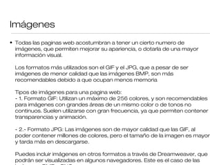 Imágenes
• Todas las paginas web acostumbran a tener un cierto numero de
imágenes, que permiten mejorar su apariencia, o dotarla de una mayor
información visual.
Los formatos mas utilizados son el GIF y el JPG, que a pesar de seŕ
imagenes de menor calidad que las imagenes BMP, son maś ́ ́
recomendables debido a que ocupan menos memoria
Tipos de imagenes para una pagina web:́
- 1. Formato GIF: Utilizan un maximo de 256 colores, y son recomendableś
para imagenes con grandes areas de un mismo color o de tonos nó ́
continuos. Suelen utilizarse con gran frecuencia, ya que permiten contener
transparencias y animacion.́
- 2.- Formato JPG: Las imagenes son de mayor calidad que las GIF, aĺ
poder contener millones de colores, pero el tamano de la imagen es mayor̃
y tarda mas en descargarse.́
Puedes incluir imagenes en otros formatos a través de Dreamweaver, qué
podran ser visualizadas en algunos navegadores. Este es el caso de laś
 