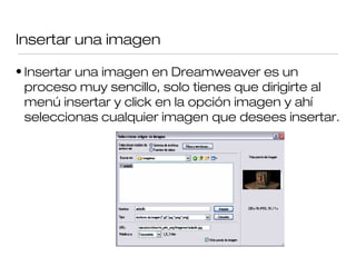 Insertar una imagen
• Insertar una imagen en Dreamweaver es un
proceso muy sencillo, solo tienes que dirigirte al
menú insertar y click en la opción imagen y ahí
seleccionas cualquier imagen que desees insertar.
 