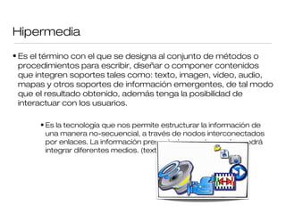 Hipermedia
• Es el término con el que se designa al conjunto de métodos o
procedimientos para escribir, diseñar o componer contenidos
que integren soportes tales como: texto, imagen, video, audio,
mapas y otros soportes de información emergentes, de tal modo
que el resultado obtenido, además tenga la posibilidad de
interactuar con los usuarios.
• Es la tecnología que nos permite estructurar la información de
una manera no-secuencial, a través de nodos interconectados
por enlaces. La información presentada en estos nodos podrá
integrar diferentes medios. (texto, sonido, gráficos...)
 