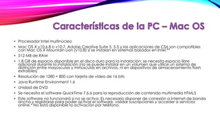 • Procesador Intel multinúcleo
• Mac OS X v10.6.8 o v10.7. Adobe Creative Suite 5, 5.5 y las aplicaciones de CS6 son compatibles
con Mac OS X Mountain Lion (v10.8) si se instalan en sistemas basados en Intel.**
• 512 MB de RAM
• 1,8 GB de espacio disponible en el disco duro para la instalación; se necesita espacio libre
adicional durante la instalación (no se puede instalar en un volumen que utilice un sistema de
distinción entre mayúsculas y minúsculas en archivos, ni en dispositivos de almacenamiento flash
extraíbles)
• Resolución de 1280 × 800 con tarjeta de vídeo de 16 bits
• Java Runtime Environment 1.6
• Unidad de DVD
• Se necesita el software QuickTime 7.6.6 para la reproducción de contenido multimedia HTML5
• Este software no funcionará si no se activa. Es necesario disponer de conexión a Internet de banda
ancha y registrarse para poder activar el software, validar suscripciones y acceder a servicios
online.* No está disponible la activación por teléfono.

 