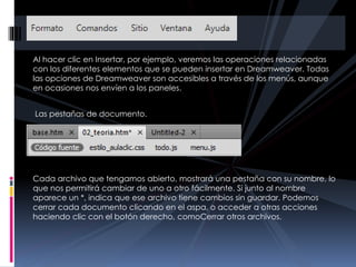 Al hacer clic en Insertar, por ejemplo, veremos las operaciones relacionadas
con los diferentes elementos que se pueden insertar en Dreamweaver. Todas
las opciones de Dreamweaver son accesibles a través de los menús, aunque
en ocasiones nos envíen a los paneles.
Las pestañas de documento.
Cada archivo que tengamos abierto, mostrará una pestaña con su nombre, lo
que nos permitirá cambiar de uno a otro fácilmente. Si junto al nombre
aparece un *, indica que ese archivo tiene cambios sin guardar. Podemos
cerrar cada documento clicando en el aspa, o acceder a otras acciones
haciendo clic con el botón derecho, comoCerrar otros archivos.
 