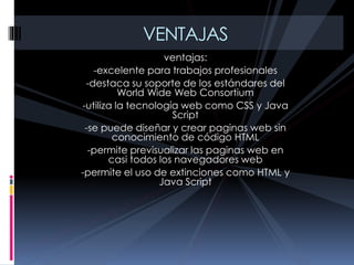 ventajas:
-excelente para trabajos profesionales
-destaca su soporte de los estándares del
World Wide Web Consortium
-utiliza la tecnología web como CSS y Java
Script
-se puede diseñar y crear paginas web sin
conocimiento de código HTML
-permite previsualizar las paginas web en
casi todos los navegadores web
-permite el uso de extinciones como HTML y
Java Script
VENTAJAS
 