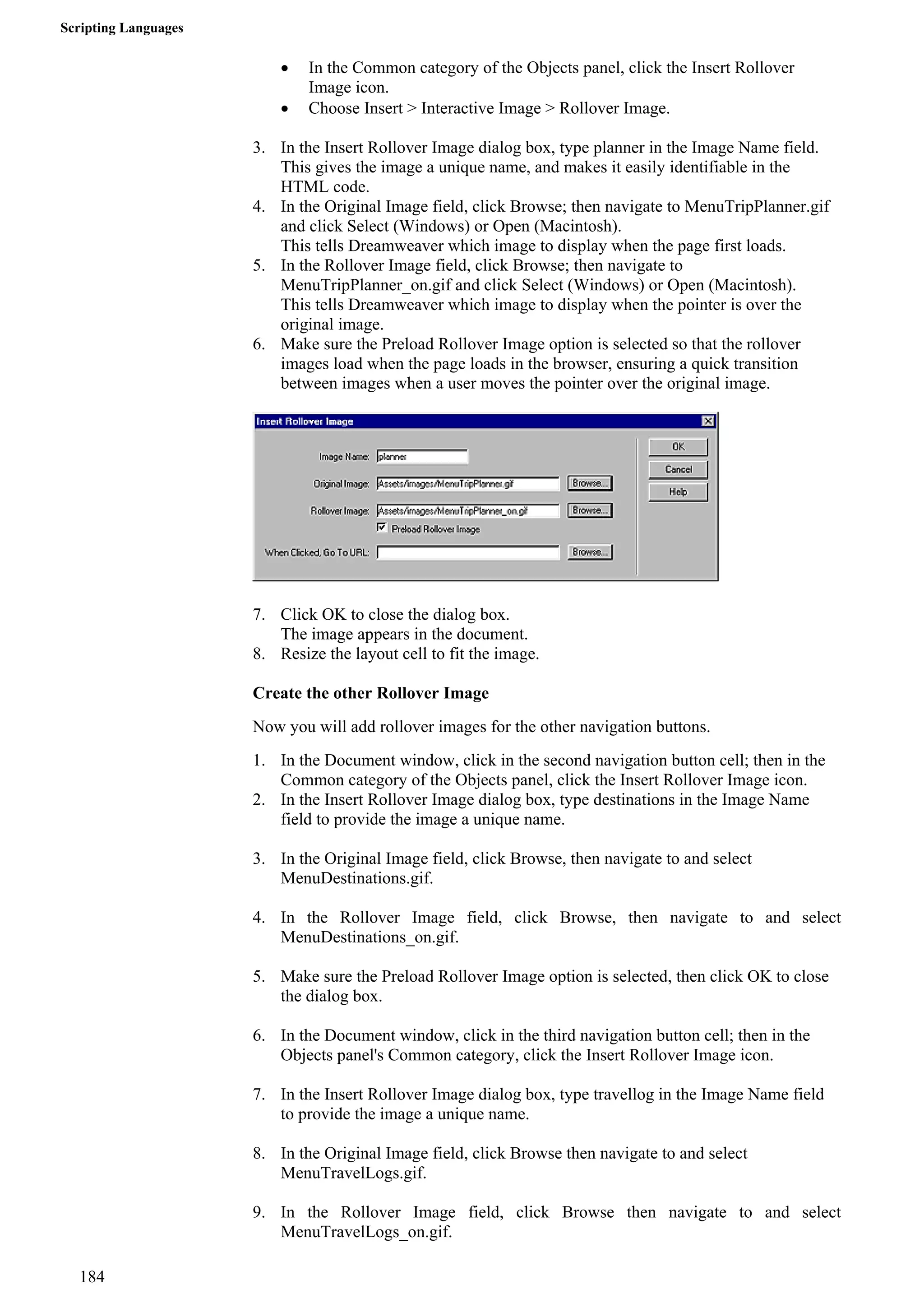 Scripting Languages 
• In the Common category of the Objects panel, click the Insert Rollover Image icon. 
• Choose Insert > Interactive Image > Rollover Image. 
3. In the Insert Rollover Image dialog box, type planner in the Image Name field. 
This gives the image a unique name, and makes it easily identifiable in the HTML code. 
4. In the Original Image field, click Browse; then navigate to MenuTripPlanner.gif and click Select (Windows) or Open (Macintosh). 
This tells Dreamweaver which image to display when the page first loads. 
5. In the Rollover Image field, click Browse; then navigate to MenuTripPlanner_on.gif and click Select (Windows) or Open (Macintosh). 
This tells Dreamweaver which image to display when the pointer is over the original image. 
6. Make sure the Preload Rollover Image option is selected so that the rollover images load when the page loads in the browser, ensuring a quick transition between images when a user moves the pointer over the original image. 
7. Click OK to close the dialog box. 
The image appears in the document. 
8. Resize the layout cell to fit the image. 
Create the other Rollover Image 
Now you will add rollover images for the other navigation buttons. 
1. In the Document window, click in the second navigation button cell; then in the Common category of the Objects panel, click the Insert Rollover Image icon. 
2. In the Insert Rollover Image dialog box, type destinations in the Image Name field to provide the image a unique name. 
3. In the Original Image field, click Browse, then navigate to and select MenuDestinations.gif. 
4. In the Rollover Image field, click Browse, then navigate to and select MenuDestinations_on.gif. 
5. Make sure the Preload Rollover Image option is selected, then click OK to close the dialog box. 
6. In the Document window, click in the third navigation button cell; then in the Objects panel's Common category, click the Insert Rollover Image icon. 
7. In the Insert Rollover Image dialog box, type travellog in the Image Name field to provide the image a unique name. 
8. In the Original Image field, click Browse then navigate to and select MenuTravelLogs.gif. 
9. In the Rollover Image field, click Browse then navigate to and select MenuTravelLogs_on.gif. 
184 
 