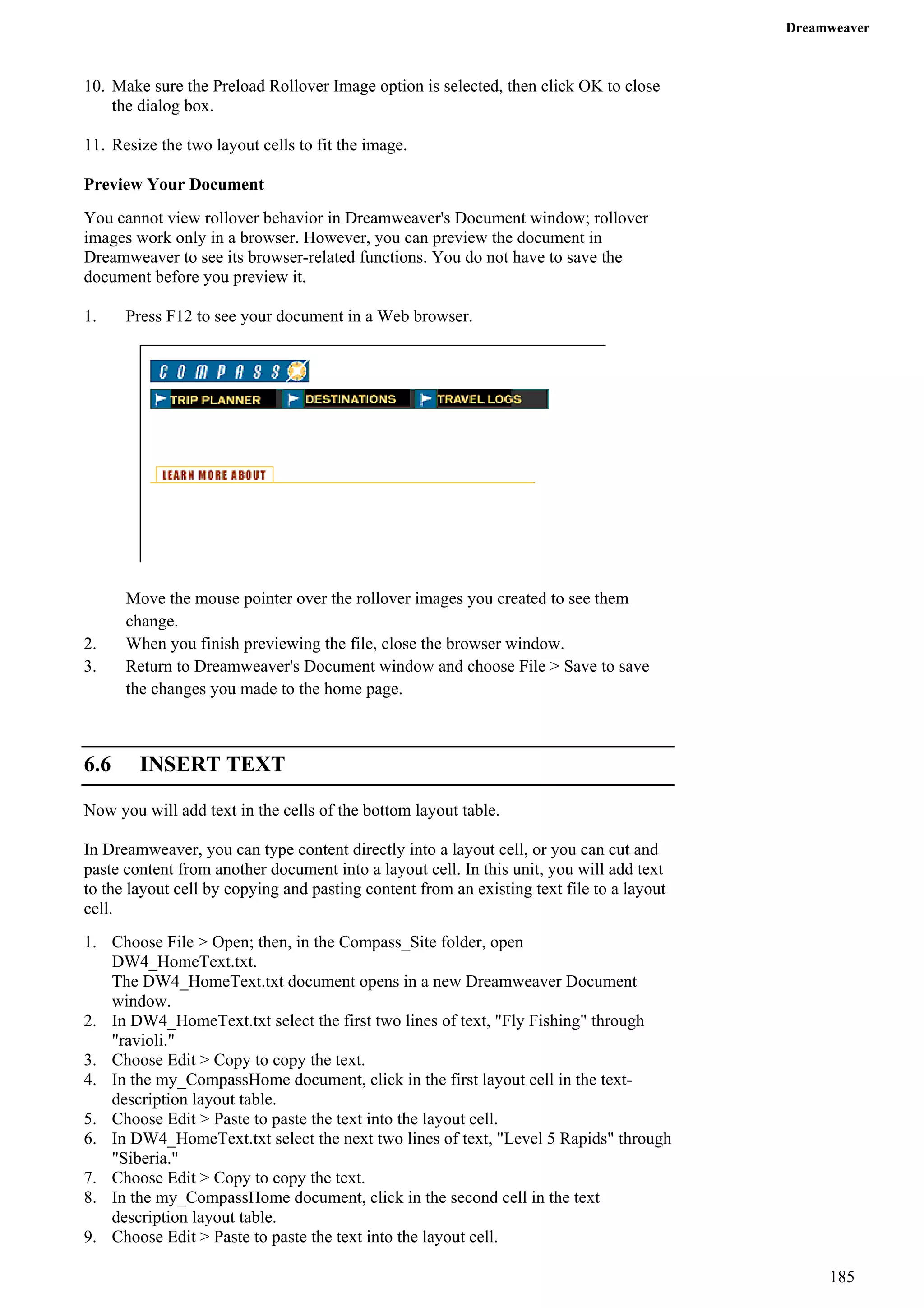 Dreamweaver 
10. Make sure the Preload Rollover Image option is selected, then click OK to close the dialog box. 
11. Resize the two layout cells to fit the image. 
Preview Your Document 
You cannot view rollover behavior in Dreamweaver's Document window; rollover images work only in a browser. However, you can preview the document in Dreamweaver to see its browser-related functions. You do not have to save the document before you preview it. 
1. Press F12 to see your document in a Web browser. 
Move the mouse pointer over the rollover images you created to see them change. 
2. When you finish previewing the file, close the browser window. 
3. Return to Dreamweaver's Document window and choose File > Save to save the changes you made to the home page. 
6.6 INSERT TEXT 
Now you will add text in the cells of the bottom layout table. 
In Dreamweaver, you can type content directly into a layout cell, or you can cut and paste content from another document into a layout cell. In this unit, you will add text to the layout cell by copying and pasting content from an existing text file to a layout cell. 
1. Choose File > Open; then, in the Compass_Site folder, open DW4_HomeText.txt. 
The DW4_HomeText.txt document opens in a new Dreamweaver Document window. 
2. In DW4_HomeText.txt select the first two lines of text, "Fly Fishing" through "ravioli." 
3. Choose Edit > Copy to copy the text. 
4. In the my_CompassHome document, click in the first layout cell in the text- description layout table. 
5. Choose Edit > Paste to paste the text into the layout cell. 
6. In DW4_HomeText.txt select the next two lines of text, "Level 5 Rapids" through "Siberia." 
7. Choose Edit > Copy to copy the text. 
8. In the my_CompassHome document, click in the second cell in the text description layout table. 
9. Choose Edit > Paste to paste the text into the layout cell. 
185 
 