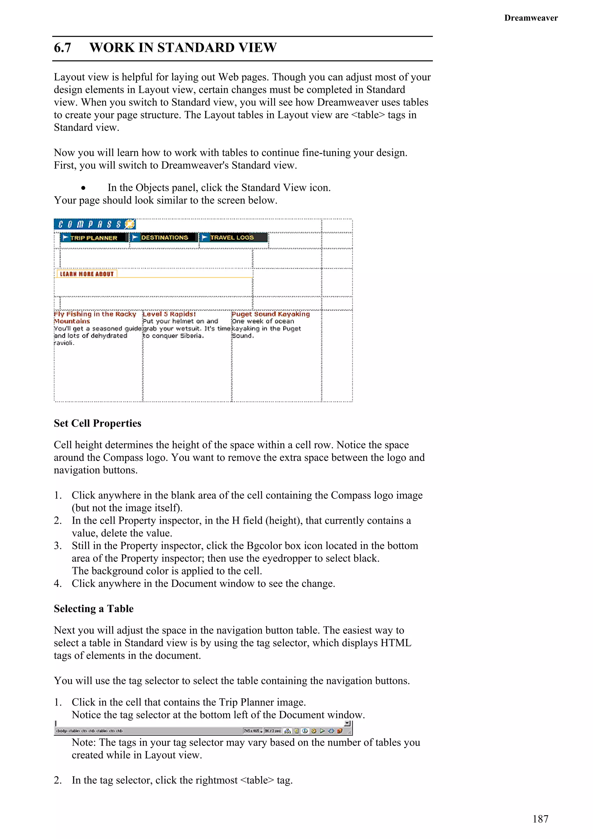Dreamweaver 
6.7 WORK IN STANDARD VIEW 
Layout view is helpful for laying out Web pages. Though you can adjust most of your design elements in Layout view, certain changes must be completed in Standard view. When you switch to Standard view, you will see how Dreamweaver uses tables to create your page structure. The Layout tables in Layout view are <table> tags in Standard view. 
Now you will learn how to work with tables to continue fine-tuning your design. First, you will switch to Dreamweaver's Standard view. 
• In the Objects panel, click the Standard View icon. 
Your page should look similar to the screen below. 
Set Cell Properties 
Cell height determines the height of the space within a cell row. Notice the space around the Compass logo. You want to remove the extra space between the logo and navigation buttons. 
1. Click anywhere in the blank area of the cell containing the Compass logo image (but not the image itself). 
2. In the cell Property inspector, in the H field (height), that currently contains a value, delete the value. 
3. Still in the Property inspector, click the Bgcolor box icon located in the bottom area of the Property inspector; then use the eyedropper to select black. 
The background color is applied to the cell. 
4. Click anywhere in the Document window to see the change. 
Selecting a Table 
Next you will adjust the space in the navigation button table. The easiest way to select a table in Standard view is by using the tag selector, which displays HTML tags of elements in the document. 
You will use the tag selector to select the table containing the navigation buttons. 
1. Click in the cell that contains the Trip Planner image. 
Notice the tag selector at the bottom left of the Document window. 
Note: The tags in your tag selector may vary based on the number of tables you created while in Layout view. 
2. In the tag selector, click the rightmost <table> tag. 
187 
 