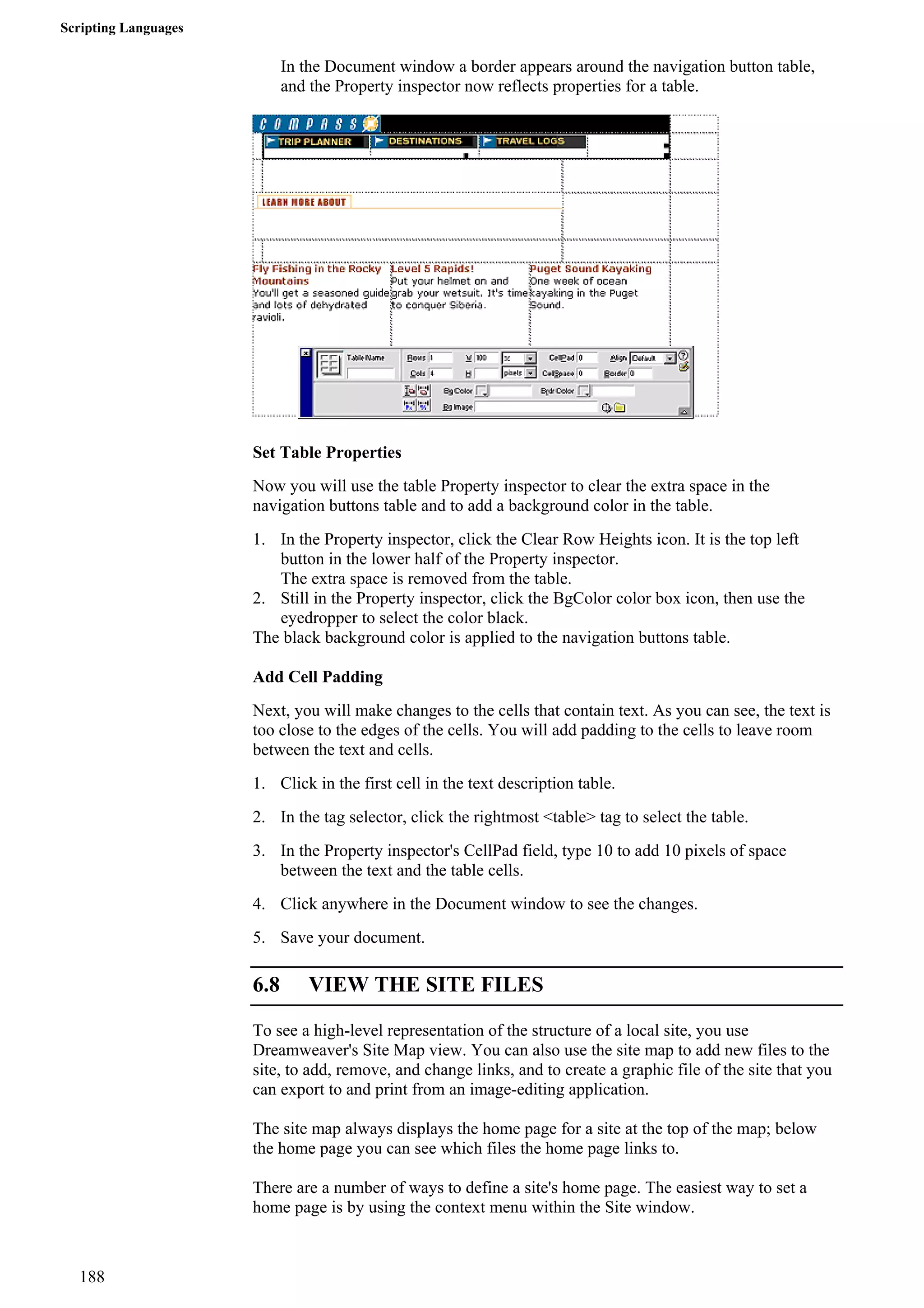 Scripting Languages 
In the Document window a border appears around the navigation button table, and the Property inspector now reflects properties for a table. 
Set Table Properties 
Now you will use the table Property inspector to clear the extra space in the navigation buttons table and to add a background color in the table. 
1. In the Property inspector, click the Clear Row Heights icon. It is the top left button in the lower half of the Property inspector. 
The extra space is removed from the table. 
2. Still in the Property inspector, click the BgColor color box icon, then use the eyedropper to select the color black. 
The black background color is applied to the navigation buttons table. 
Add Cell Padding 
Next, you will make changes to the cells that contain text. As you can see, the text is too close to the edges of the cells. You will add padding to the cells to leave room between the text and cells. 
1. Click in the first cell in the text description table. 
2. In the tag selector, click the rightmost <table> tag to select the table. 
3. In the Property inspector's CellPad field, type 10 to add 10 pixels of space between the text and the table cells. 
4. Click anywhere in the Document window to see the changes. 
5. Save your document. 
6.8 VIEW THE SITE FILES 
To see a high-level representation of the structure of a local site, you use Dreamweaver's Site Map view. You can also use the site map to add new files to the site, to add, remove, and change links, and to create a graphic file of the site that you can export to and print from an image-editing application. 
The site map always displays the home page for a site at the top of the map; below the home page you can see which files the home page links to. 
There are a number of ways to define a site's home page. The easiest way to set a home page is by using the context menu within the Site window. 
188 
 