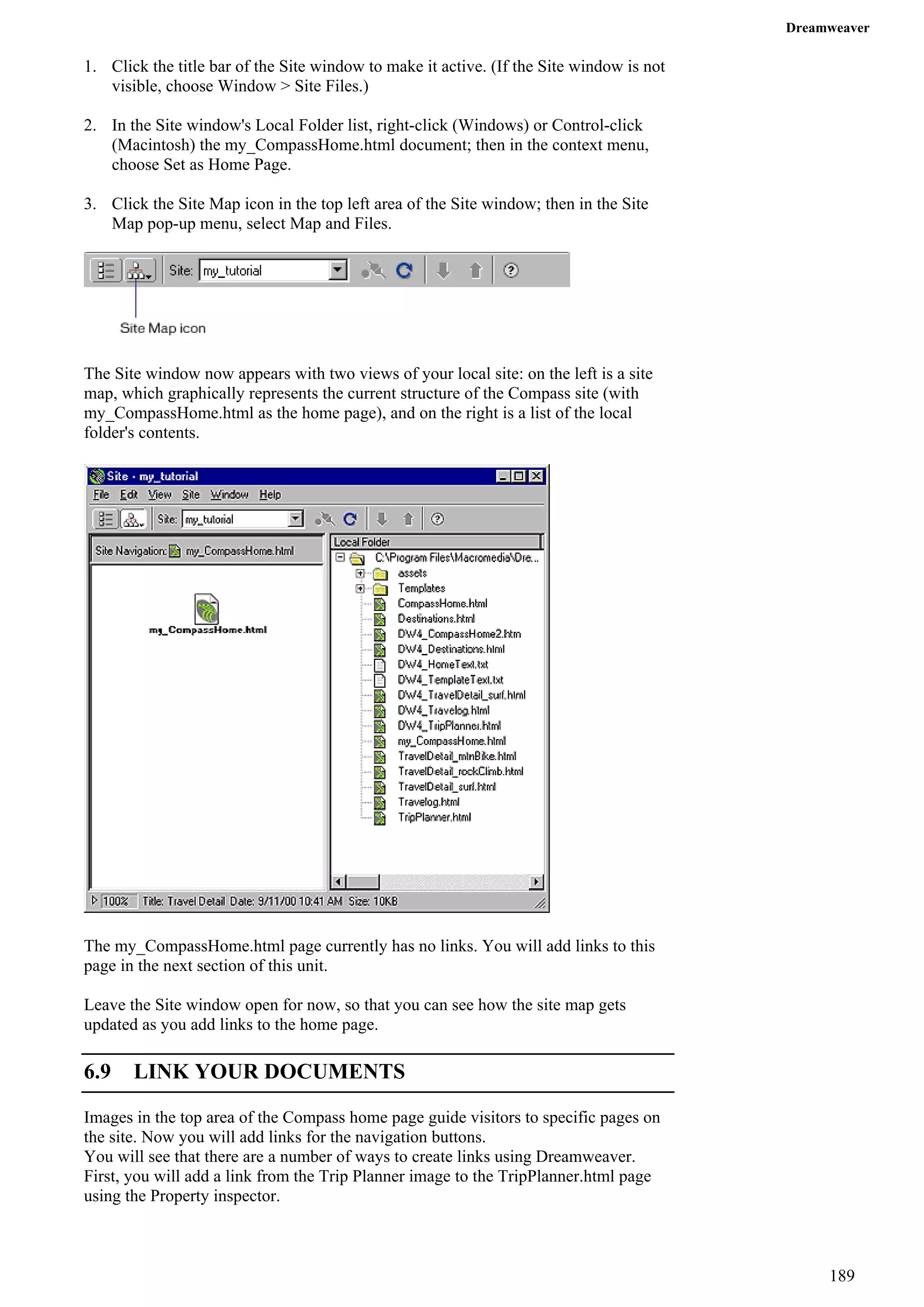 Dreamweaver 
1. Click the title bar of the Site window to make it active. (If the Site window is not visible, choose Window > Site Files.) 
2. In the Site window's Local Folder list, right-click (Windows) or Control-click (Macintosh) the my_CompassHome.html document; then in the context menu, choose Set as Home Page. 
3. Click the Site Map icon in the top left area of the Site window; then in the Site Map pop-up menu, select Map and Files. 
The Site window now appears with two views of your local site: on the left is a site map, which graphically represents the current structure of the Compass site (with my_CompassHome.html as the home page), and on the right is a list of the local folder's contents. 
The my_CompassHome.html page currently has no links. You will add links to this page in the next section of this unit. 
Leave the Site window open for now, so that you can see how the site map gets updated as you add links to the home page. 
6.9 LINK YOUR DOCUMENTS 
Images in the top area of the Compass home page guide visitors to specific pages on the site. Now you will add links for the navigation buttons. 
You will see that there are a number of ways to create links using Dreamweaver. First, you will add a link from the Trip Planner image to the TripPlanner.html page using the Property inspector. 
189 
 