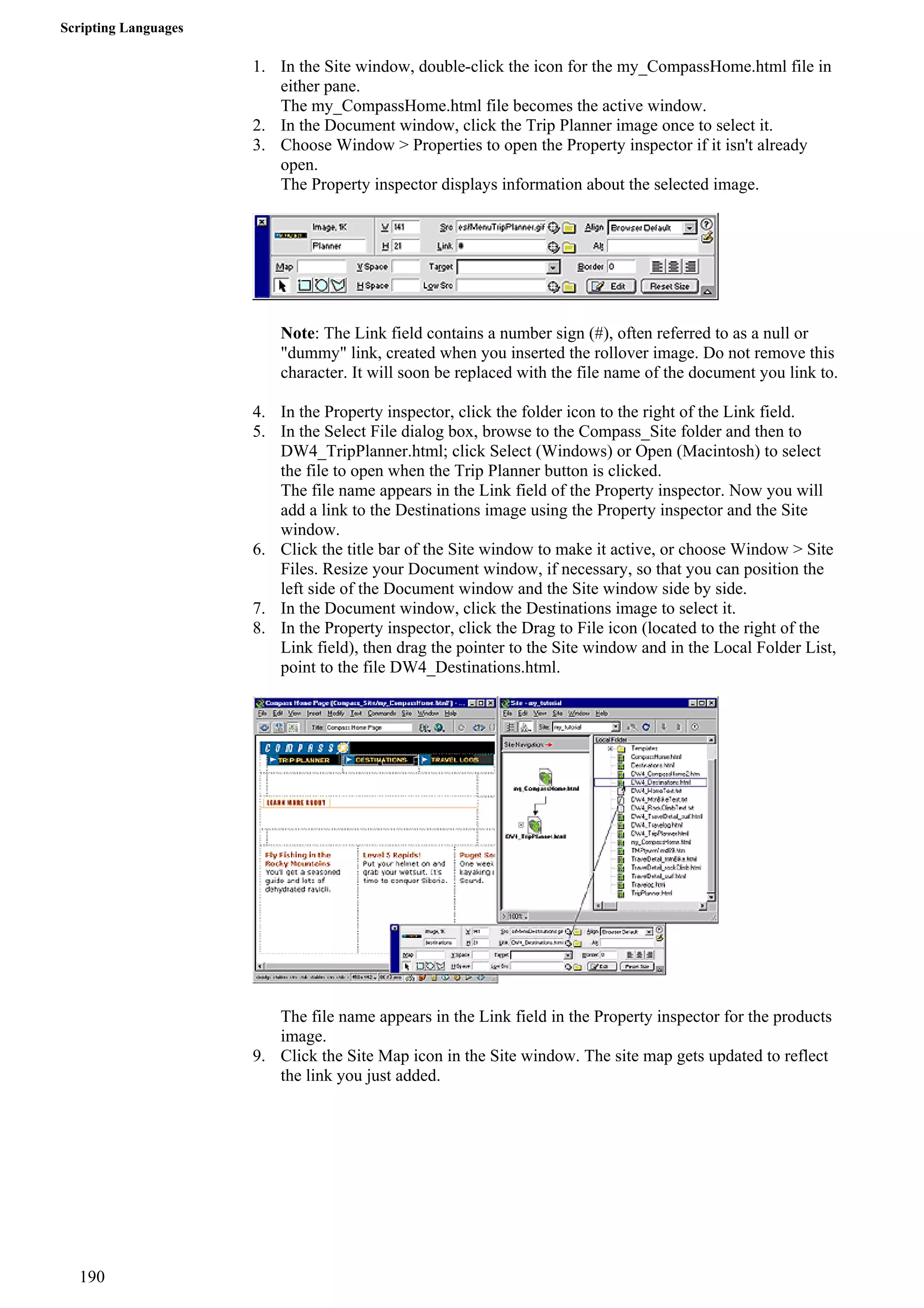 Scripting Languages 
1. In the Site window, double-click the icon for the my_CompassHome.html file in either pane. 
The my_CompassHome.html file becomes the active window. 
2. In the Document window, click the Trip Planner image once to select it. 
3. Choose Window > Properties to open the Property inspector if it isn't already open. 
The Property inspector displays information about the selected image. 
Note: The Link field contains a number sign (#), often referred to as a null or "dummy" link, created when you inserted the rollover image. Do not remove this character. It will soon be replaced with the file name of the document you link to. 
4. In the Property inspector, click the folder icon to the right of the Link field. 
5. In the Select File dialog box, browse to the Compass_Site folder and then to DW4_TripPlanner.html; click Select (Windows) or Open (Macintosh) to select the file to open when the Trip Planner button is clicked. 
The file name appears in the Link field of the Property inspector. Now you will add a link to the Destinations image using the Property inspector and the Site window. 
6. Click the title bar of the Site window to make it active, or choose Window > Site Files. Resize your Document window, if necessary, so that you can position the left side of the Document window and the Site window side by side. 
7. In the Document window, click the Destinations image to select it. 
8. In the Property inspector, click the Drag to File icon (located to the right of the Link field), then drag the pointer to the Site window and in the Local Folder List, point to the file DW4_Destinations.html. 
The file name appears in the Link field in the Property inspector for the products image. 
9. Click the Site Map icon in the Site window. The site map gets updated to reflect the link you just added. 
190 
 