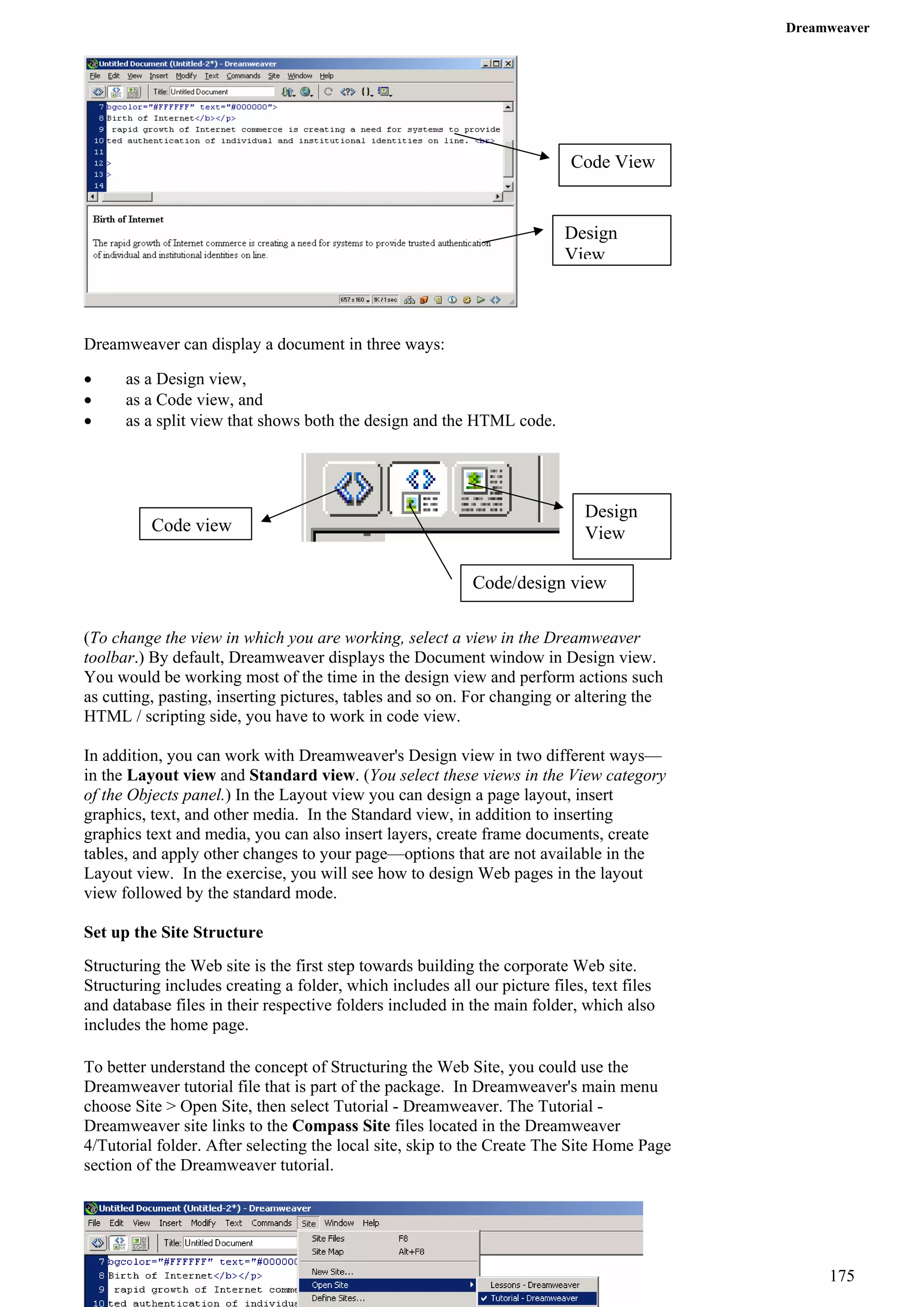 Dreamweaver 
Code View 
Design View 
Dreamweaver can display a document in three ways: 
• as a Design view, 
• as a Code view, and 
• as a split view that shows both the design and the HTML code. 
Design View 
Code/design view 
Code view 
(To change the view in which you are working, select a view in the Dreamweaver toolbar.) By default, Dreamweaver displays the Document window in Design view. You would be working most of the time in the design view and perform actions such as cutting, pasting, inserting pictures, tables and so on. For changing or altering the HTML / scripting side, you have to work in code view. 
In addition, you can work with Dreamweaver's Design view in two different ways— in the Layout view and Standard view. (You select these views in the View category of the Objects panel.) In the Layout view you can design a page layout, insert graphics, text, and other media. In the Standard view, in addition to inserting graphics text and media, you can also insert layers, create frame documents, create tables, and apply other changes to your page—options that are not available in the Layout view. In the exercise, you will see how to design Web pages in the layout view followed by the standard mode. 
Set up the Site Structure 
Structuring the Web site is the first step towards building the corporate Web site. Structuring includes creating a folder, which includes all our picture files, text files and database files in their respective folders included in the main folder, which also includes the home page. 
To better understand the concept of Structuring the Web Site, you could use the Dreamweaver tutorial file that is part of the package. In Dreamweaver's main menu choose Site > Open Site, then select Tutorial - Dreamweaver. The Tutorial - Dreamweaver site links to the Compass Site files located in the Dreamweaver 4/Tutorial folder. After selecting the local site, skip to the Create The Site Home Page section of the Dreamweaver tutorial. 
175 
 