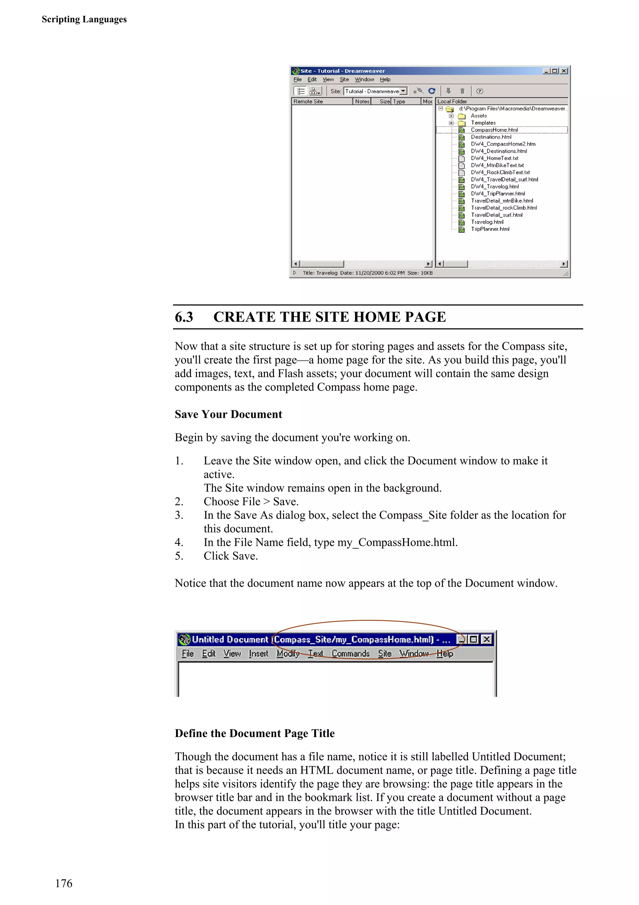 Scripting Languages 
6.3 CREATE THE SITE HOME PAGE 
Now that a site structure is set up for storing pages and assets for the Compass site, you'll create the first page—a home page for the site. As you build this page, you'll add images, text, and Flash assets; your document will contain the same design components as the completed Compass home page. 
Save Your Document 
Begin by saving the document you're working on. 
1. Leave the Site window open, and click the Document window to make it active. 
The Site window remains open in the background. 
2. Choose File > Save. 
3. In the Save As dialog box, select the Compass_Site folder as the location for this document. 
4. In the File Name field, type my_CompassHome.html. 
5. Click Save. 
Notice that the document name now appears at the top of the Document window. 
Define the Document Page Title 
Though the document has a file name, notice it is still labelled Untitled Document; that is because it needs an HTML document name, or page title. Defining a page title helps site visitors identify the page they are browsing: the page title appears in the browser title bar and in the bookmark list. If you create a document without a page title, the document appears in the browser with the title Untitled Document. 
In this part of the tutorial, you'll title your page: 
176 
 