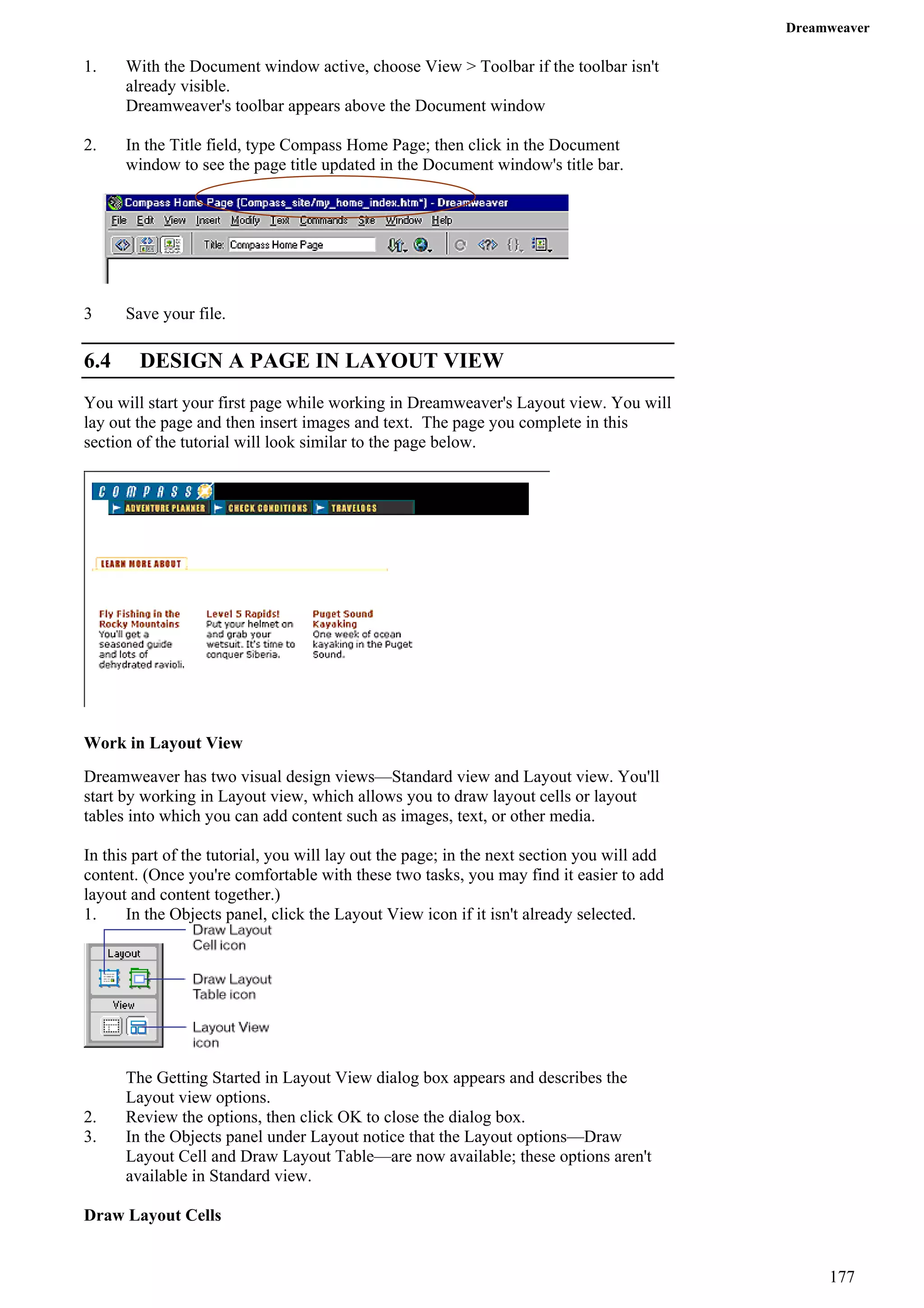 Dreamweaver 
1. With the Document window active, choose View > Toolbar if the toolbar isn't already visible. 
Dreamweaver's toolbar appears above the Document window 
2. In the Title field, type Compass Home Page; then click in the Document window to see the page title updated in the Document window's title bar. 
3 Save your file. 
6.4 DESIGN A PAGE IN LAYOUT VIEW 
You will start your first page while working in Dreamweaver's Layout view. You will lay out the page and then insert images and text. The page you complete in this section of the tutorial will look similar to the page below. 
Work in Layout View 
Dreamweaver has two visual design views—Standard view and Layout view. You'll start by working in Layout view, which allows you to draw layout cells or layout tables into which you can add content such as images, text, or other media. 
In this part of the tutorial, you will lay out the page; in the next section you will add content. (Once you're comfortable with these two tasks, you may find it easier to add layout and content together.) 
1. In the Objects panel, click the Layout View icon if it isn't already selected. 
The Getting Started in Layout View dialog box appears and describes the Layout view options. 
2. Review the options, then click OK to close the dialog box. 
3. In the Objects panel under Layout notice that the Layout options—Draw Layout Cell and Draw Layout Table—are now available; these options aren't available in Standard view. 
Draw Layout Cells 
177 
 