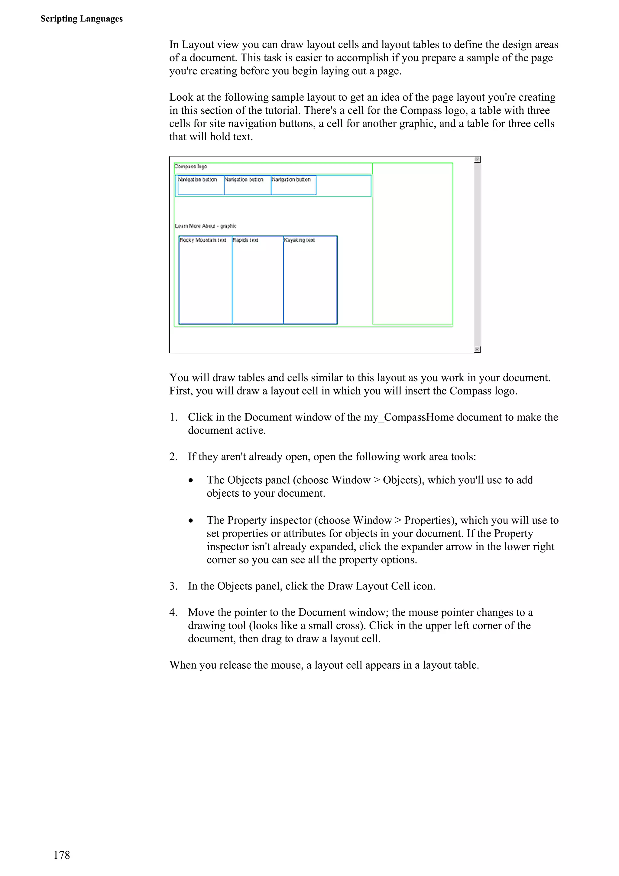 Scripting Languages 
In Layout view you can draw layout cells and layout tables to define the design areas of a document. This task is easier to accomplish if you prepare a sample of the page you're creating before you begin laying out a page. 
Look at the following sample layout to get an idea of the page layout you're creating in this section of the tutorial. There's a cell for the Compass logo, a table with three cells for site navigation buttons, a cell for another graphic, and a table for three cells that will hold text. 
You will draw tables and cells similar to this layout as you work in your document. First, you will draw a layout cell in which you will insert the Compass logo. 
1. Click in the Document window of the my_CompassHome document to make the document active. 
2. If they aren't already open, open the following work area tools: 
• The Objects panel (choose Window > Objects), which you'll use to add objects to your document. 
• The Property inspector (choose Window > Properties), which you will use to set properties or attributes for objects in your document. If the Property inspector isn't already expanded, click the expander arrow in the lower right corner so you can see all the property options. 
3. In the Objects panel, click the Draw Layout Cell icon. 
4. Move the pointer to the Document window; the mouse pointer changes to a drawing tool (looks like a small cross). Click in the upper left corner of the document, then drag to draw a layout cell. 
When you release the mouse, a layout cell appears in a layout table. 
178 
 