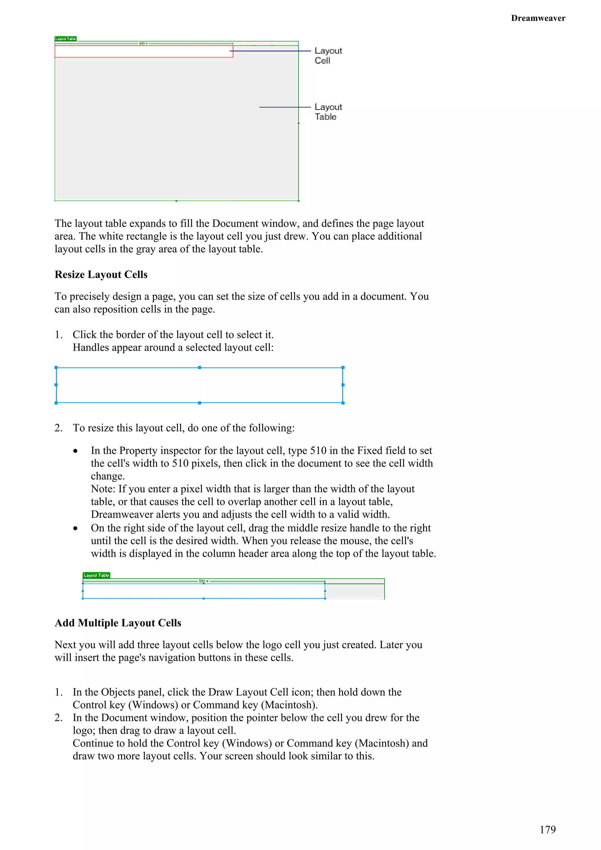 Dreamweaver 
The layout table expands to fill the Document window, and defines the page layout area. The white rectangle is the layout cell you just drew. You can place additional layout cells in the gray area of the layout table. 
Resize Layout Cells 
To precisely design a page, you can set the size of cells you add in a document. You can also reposition cells in the page. 
1. Click the border of the layout cell to select it. 
Handles appear around a selected layout cell: 
2. To resize this layout cell, do one of the following: 
• In the Property inspector for the layout cell, type 510 in the Fixed field to set the cell's width to 510 pixels, then click in the document to see the cell width change. 
Note: If you enter a pixel width that is larger than the width of the layout table, or that causes the cell to overlap another cell in a layout table, Dreamweaver alerts you and adjusts the cell width to a valid width. 
• On the right side of the layout cell, drag the middle resize handle to the right until the cell is the desired width. When you release the mouse, the cell's width is displayed in the column header area along the top of the layout table. 
Add Multiple Layout Cells 
Next you will add three layout cells below the logo cell you just created. Later you will insert the page's navigation buttons in these cells. 
1. In the Objects panel, click the Draw Layout Cell icon; then hold down the Control key (Windows) or Command key (Macintosh). 
2. In the Document window, position the pointer below the cell you drew for the logo; then drag to draw a layout cell. 
Continue to hold the Control key (Windows) or Command key (Macintosh) and draw two more layout cells. Your screen should look similar to this. 
179 
 